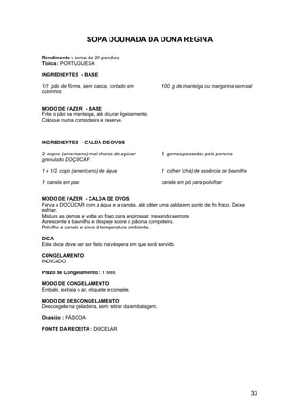 SOPA DOURADA DA DONA REGINA

Rendimento : cerca de 20 porções
Típica : PORTUGUESA

INGREDIENTES - BASE

1/2 pão de fôrma, sem casca, cortado em              100 g de manteiga ou margarina sem sal
cubinhos


MODO DE FAZER - BASE
Frite o pão na manteiga, até dourar ligeiramente.
Coloque numa compoteira e reserve.



INGREDIENTES - CALDA DE OVOS

2 copos (americano) mal cheios de açúcar             6 gemas passadas pela peneira
granulado DOÇÚCAR

1 e 1/2 copo (americano) de água                     1 colher (chá) de essência de baunilha

1 canela em pau                                      canela em pó para polvilhar


MODO DE FAZER - CALDA DE OVOS
Ferva o DOÇÚCAR com a água e a canela, até obter uma calda em ponto de fio fraco. Deixe
esfriar.
Misture as gemas e volte ao fogo para engrossar, mexendo sempre.
Acrescente a baunilha e despeje sobre o pão na compoteira.
Polvilhe a canela e sirva à temperatura ambiente.

DICA
Este doce deve ser ser feito na véspera em que será servido.

CONGELAMENTO
INDICADO

Prazo de Congelamento : 1 Mês

MODO DE CONGELAMENTO
Embale, extraia o ar, etiquete e congele.

MODO DE DESCONGELAMENTO
Descongele na geladeira, sem retirar da embalagem.

Ocasião : PÁSCOA

FONTE DA RECEITA : DOCELAR




                                                                                              33
 