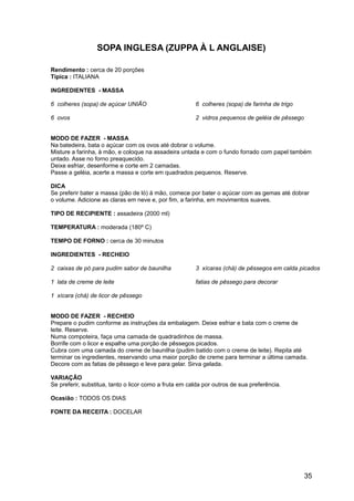 SOPA INGLESA (ZUPPA À L ANGLAISE)

Rendimento : cerca de 20 porções
Típica : ITALIANA

INGREDIENTES - MASSA

6 colheres (sopa) de açúcar UNIÃO                       6 colheres (sopa) de farinha de trigo

6 ovos                                                  2 vidros pequenos de geléia de pêssego


MODO DE FAZER - MASSA
Na batedeira, bata o açúcar com os ovos até dobrar o volume.
Misture a farinha, à mão, e coloque na assadeira untada e com o fundo forrado com papel também
untado. Asse no forno preaquecido.
Deixe esfriar, desenforme e corte em 2 camadas.
Passe a geléia, acerte a massa e corte em quadrados pequenos. Reserve.

DICA
Se preferir bater a massa (pão de ló) à mão, comece por bater o açúcar com as gemas até dobrar
o volume. Adicione as claras em neve e, por fim, a farinha, em movimentos suaves.

TIPO DE RECIPIENTE : assadeira (2000 ml)

TEMPERATURA : moderada (180º C)

TEMPO DE FORNO : cerca de 30 minutos

INGREDIENTES - RECHEIO

2 caixas de pó para pudim sabor de baunilha             3 xícaras (chá) de pêssegos em calda picados

1 lata de creme de leite                                fatias de pêssego para decorar

1 xícara (chá) de licor de pêssego


MODO DE FAZER - RECHEIO
Prepare o pudim conforme as instruções da embalagem. Deixe esfriar e bata com o creme de
leite. Reserve.
Numa compoteira, faça uma camada de quadradinhos de massa.
Borrife com o licor e espalhe uma porção de pêssegos picados.
Cubra com uma camada do creme de baunilha (pudim batido com o creme de leite). Repita até
terminar os ingredientes, reservando uma maior porção de creme para terminar a última camada.
Decore com as fatias de pêssego e leve para gelar. Sirva gelada.

VARIAÇÃO
Se preferir, substitua, tanto o licor como a fruta em calda por outros de sua preferência.

Ocasião : TODOS OS DIAS

FONTE DA RECEITA : DOCELAR




                                                                                                 35
 