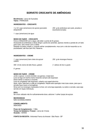 SORVETE CROCANTE DE AMÊNDOAS

Rendimento : cerca de 8 porções
Típica : FRANCESA

INGREDIENTES - CROCANTE

1 e 1/2 copo (americano) de açúcar granulado            250 g de amêndoas sem pele, picadas e
DOÇÚCAR                                                 levemente torradas

1 copo (americano) de água


MODO DE FAZER - CROCANTE
Ferva o DOÇÚCAR com a água, até obter o ponto de fio grosso.
Acrescente as amêndoas e deixe atingir o ponto de caramelo, apenas virando a panela de um lado
para outro, sem mexer com a colher.
Despeje na pedra untada, e, quando esfriar completamente, moa com o rolo de macarrão ou no
processador, até ficar bem fino. Reserve.



INGREDIENTES - CREME

1 copo (americano) bem cheio de açúcar                  250 g de morangos frescos
UNIÃO

500 ml de creme de leite fresco, gelado                 2 cálices de licor a gosto

8 gemas


MODO DE FAZER - CREME
Junte o açúcar, o creme de leite e as gemas, e bata bem.
Leve ao fogo em banho-maria mexendo sempre até engrossar.
Deixe esfriar e misture o crocante.
Leve ao congelador até engrossar, coberto com papel alumínio.
Após, retire, bata bem e volte ao congelador. Repita esta operação mais duas vezes, para que o
sorvete fique macio e homogêneo.
Sirva com os morangos macerados no licor, em uma taça separada, ou sobre o sorvete, caso seja
servido em taças individuais.

DICA
Se o licor utilizado não for suficientemente doce, adicione 1 colher (sopa) de açúcar.

MICROONDAS
NÃO ACONSELHAMOS

CONGELAMENTO
INDICADO

Prazo de Congelamento : 1 Mês
Tempo de Geladeira / Freezer : cerca de 3 horas
Ocasião : VERÃO

FONTE DA RECEITA : Antonieta Franco do Amaral - São Paulo - SP




                                                                                            38
 