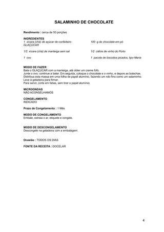 SALAMINHO DE CHOCOLATE

Rendimento : cerca de 50 porções

INGREDIENTES
1 xícara (chá) de açúcar de confeiteiro              100 g de chocolate em pó
GLAÇÚCAR

1/2 xícara (chá) de manteiga sem sal                 1/2 cálice de vinho do Porto

1 ovo                                                1 pacote de biscoitos picados, tipo Maria


MODO DE FAZER
Bata o GLAÇÚCAR com a manteiga, até obter um creme fofo.
Junte o ovo, continue a bater. Em seguida, coloque o chocolate e o vinho, e depois as bolachas.
Distribua esta massa em uma folha de papel alumínio, fazendo um rolo fino como um salaminho.
Leve à geladeira para firmar.
Para servir, corte em fatias, sem tirar o papel alumínio.

MICROONDAS
NÃO ACONSELHAMOS

CONGELAMENTO
INDICADO

Prazo de Congelamento : 1 Mês

MODO DE CONGELAMENTO
Embale, extraia o ar, etiquete e congele.


MODO DE DESCONGELAMENTO
Descongele na geladeira com a embalagem.


Ocasião : TODOS OS DIAS

FONTE DA RECEITA : DOCELAR




                                                                                                  4
 