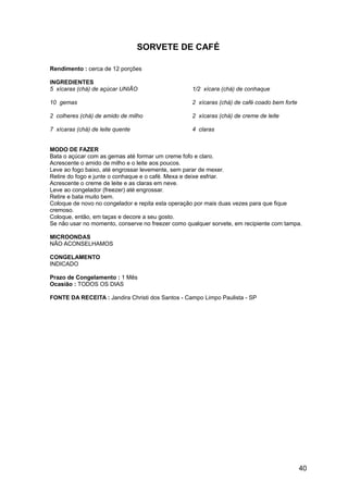 SORVETE DE CAFÉ

Rendimento : cerca de 12 porções

INGREDIENTES
5 xícaras (chá) de açúcar UNIÃO                    1/2 xícara (chá) de conhaque

10 gemas                                           2 xícaras (chá) de café coado bem forte

2 colheres (chá) de amido de milho                 2 xícaras (chá) de creme de leite

7 xícaras (chá) de leite quente                    4 claras


MODO DE FAZER
Bata o açúcar com as gemas até formar um creme fofo e claro.
Acrescente o amido de milho e o leite aos poucos.
Leve ao fogo baixo, até engrossar levemente, sem parar de mexer.
Retire do fogo e junte o conhaque e o café. Mexa e deixe esfriar.
Acrescente o creme de leite e as claras em neve.
Leve ao congelador (freezer) até engrossar.
Retire e bata muito bem.
Coloque de novo no congelador e repita esta operação por mais duas vezes para que fique
cremoso.
Coloque, então, em taças e decore a seu gosto.
Se não usar no momento, conserve no freezer como qualquer sorvete, em recipiente com tampa.

MICROONDAS
NÃO ACONSELHAMOS

CONGELAMENTO
INDICADO

Prazo de Congelamento : 1 Mês
Ocasião : TODOS OS DIAS

FONTE DA RECEITA : Jandira Christi dos Santos - Campo Limpo Paulista - SP




                                                                                             40
 