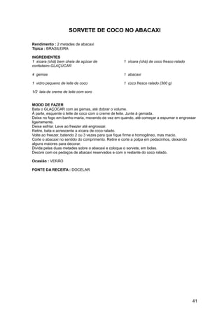 SORVETE DE COCO NO ABACAXI

Rendimento : 2 metades de abacaxi
Típica : BRASILEIRA

INGREDIENTES
1 xícara (chá) bem cheia de açúcar de            1 xícara (chá) de coco fresco ralado
confeiteiro GLAÇÚCAR

4 gemas                                          1 abacaxi

1 vidro pequeno de leite de coco                 1 coco fresco ralado (300 g)

1/2 lata de creme de leite com soro


MODO DE FAZER
Bata o GLAÇÚCAR com as gemas, até dobrar o volume.
À parte, esquente o leite de coco com o creme de leite. Junte à gemada.
Deixe no fogo em banho-maria, mexendo de vez em quando, até começar a espumar e engrossar
ligeiramente.
Deixe esfriar. Leve ao freezer até engrossar.
Retire, bata e acrescente a xícara de coco ralado.
Volte ao freezer, batendo 2 ou 3 vezes para que fique firme e homogêneo, mas macio.
Corte o abacaxi no sentido do comprimento. Retire e corte a polpa em pedacinhos, deixando
alguns maiores para decorar.
Divida pelas duas metades sobre o abacaxi e coloque o sorvete, em bolas.
Decore com os pedaços de abacaxi reservados e com o restante do coco ralado.

Ocasião : VERÃO

FONTE DA RECEITA : DOCELAR




                                                                                        41
 