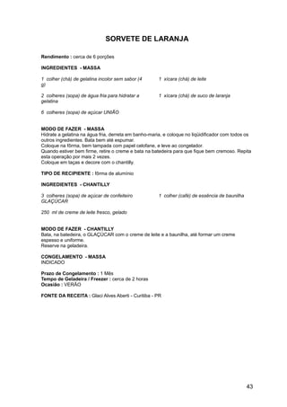 SORVETE DE LARANJA

Rendimento : cerca de 6 porções

INGREDIENTES - MASSA

1 colher (chá) de gelatina incolor sem sabor (4       1 xícara (chá) de leite
g)

2 colheres (sopa) de água fria para hidratar a        1 xícara (chá) de suco de laranja
gelatina

6 colheres (sopa) de açúcar UNIÃO


MODO DE FAZER - MASSA
Hidrate a gelatina na água fria, derreta em banho-maria, e coloque no liqüidificador com todos os
outros ingredientes. Bata bem até espumar.
Coloque na fôrma, bem tampada com papel celofane, e leve ao congelador.
Quando estiver bem firme, retire o creme e bata na batedeira para que fique bem cremoso. Repita
esta operação por mais 2 vezes.
Coloque em taças e decore com o chantilly.

TIPO DE RECIPIENTE : fôrma de alumínio

INGREDIENTES - CHANTILLY

3 colheres (sopa) de açúcar de confeiteiro            1 colher (café) de essência de baunilha
GLAÇÚCAR

250 ml de creme de leite fresco, gelado


MODO DE FAZER - CHANTILLY
Bata, na batedeira, o GLAÇÚCAR com o creme de leite e a baunilha, até formar um creme
espesso e uniforme.
Reserve na geladeira.

CONGELAMENTO - MASSA
INDICADO

Prazo de Congelamento : 1 Mês
Tempo de Geladeira / Freezer : cerca de 2 horas
Ocasião : VERÃO

FONTE DA RECEITA : Glaci Alves Aberti - Curitiba - PR




                                                                                                43
 