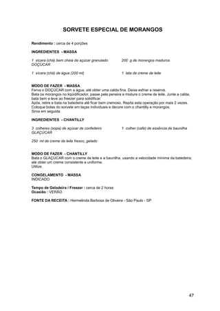 SORVETE ESPECIAL DE MORANGOS

Rendimento : cerca de 4 porções

INGREDIENTES - MASSA

1 xícara (chá) bem cheia de açúcar granulado           200 g de morangos maduros
DOÇÚCAR

1 xícara (chá) de água (200 ml)                        1 lata de creme de leite


MODO DE FAZER - MASSA
Ferva o DOÇÚCAR com a água, até obter uma calda fina. Deixe esfriar e reserve.
Bata os morangos no liqüidificador, passe pela peneira e misture o creme de leite. Junte a calda,
bata bem e leve ao freezer para solidificar.
Após, retire e bata na batedeira até ficar bem cremoso. Repita esta operação por mais 2 vezes.
Coloque bolas do sorvete em taças individuais e decore com o chantilly e morangos.
Sirva em seguida.

INGREDIENTES - CHANTILLY

3 colheres (sopa) de açúcar de confeiteiro             1 colher (café) de essência de baunilha
GLAÇÚCAR

250 ml de creme de leite fresco, gelado


MODO DE FAZER - CHANTILLY
Bata o GLAÇÚCAR com o creme de leite e a baunilha, usando a velocidade mínima da batedeira,
até obter um creme consistente e uniforme.
Utilize.

CONGELAMENTO - MASSA
INDICADO

Tempo de Geladeira / Freezer : cerca de 2 horas
Ocasião : VERÃO

FONTE DA RECEITA : Hermelinda Barbosa de Oliveira - São Paulo - SP




                                                                                                 47
 