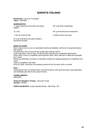 SORVETE ITALIANO

Rendimento : cerca de 12 porções
Típica : ITALIANA

INGREDIENTES
3 copos (americano) mal cheios de açúcar             150 g de frutas cristalizadas
UNIÃO

10 ovos                                              100 g de biscoitos tipo champanhe

1 litro de creme de leite                            2 cálices de licor de cacau

25 g de amêndoas sem pele, picadas e
levemente torradas


MODO DE FAZER
Bata o açúcar com os ovos na velocidade máxima da batedeira, até formar uma gemada clara e
bem grossa.
Enquanto isso, leve o creme de leite ao fogo até começar a ferver.
Junte à gemada e volte ao fogo, em banho-maria, até espumar e engrossar ligeiramente.
Deixe esfriar e leve ao congelador para engrossar. Após, retire, bata bem e repita esta operação
por 3 vezes.
Misture as amêndoas, as frutas e os biscoitos, picados em pedaços pequenos e umedecidos com
o licor.
Volte ao congelador, sem bater.
Sirva em taças, colocando uma pequena porção de licor de cacau sobre o sorvete.

DICA
A gemada tem que ir ao banho-maria, com fervura baixa e sem parar de mexer, pois pode talhar
com facilidade pelo fato de não possuir farinha.

CONGELAMENTO
INDICADO

Tempo de Geladeira / Freezer : cerca de 3 horas
Ocasião : VERÃO

FONTE DA RECEITA : Inácia Cândida Pereira - São Paulo - SP




                                                                                              48
 