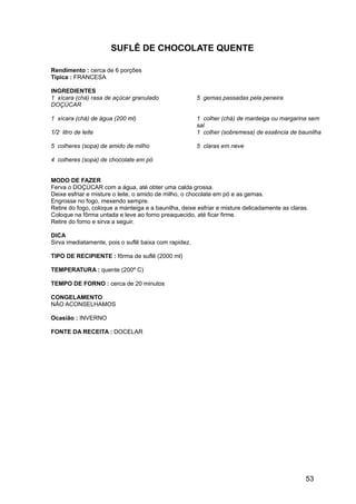 SUFLÊ DE CHOCOLATE QUENTE

Rendimento : cerca de 6 porções
Típica : FRANCESA

INGREDIENTES
1 xícara (chá) rasa de açúcar granulado                5 gemas passadas pela peneira
DOÇÚCAR

1 xícara (chá) de água (200 ml)                        1 colher (chá) de manteiga ou margarina sem
                                                       sal
1/2 litro de leite                                     1 colher (sobremesa) de essência de baunilha

5 colheres (sopa) de amido de milho                    5 claras em neve

4 colheres (sopa) de chocolate em pó


MODO DE FAZER
Ferva o DOÇÚCAR com a água, até obter uma calda grossa.
Deixe esfriar e misture o leite, o amido de milho, o chocolate em pó e as gemas.
Engrosse no fogo, mexendo sempre.
Retire do fogo, coloque a manteiga e a baunilha, deixe esfriar e misture delicadamente as claras.
Coloque na fôrma untada e leve ao forno preaquecido, até ficar firme.
Retire do forno e sirva a seguir.

DICA
Sirva imediatamente, pois o suflê baixa com rapidez.

TIPO DE RECIPIENTE : fôrma de suflê (2000 ml)

TEMPERATURA : quente (200º C)

TEMPO DE FORNO : cerca de 20 minutos

CONGELAMENTO
NÃO ACONSELHAMOS

Ocasião : INVERNO

FONTE DA RECEITA : DOCELAR




                                                                                                53
 