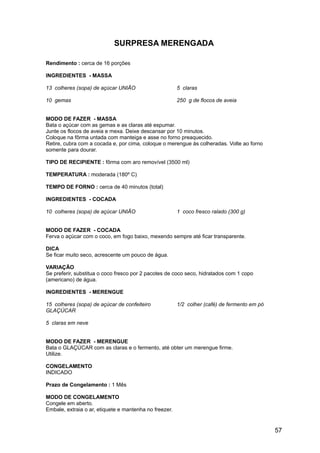 SURPRESA MERENGADA

Rendimento : cerca de 16 porções

INGREDIENTES - MASSA

13 colheres (sopa) de açúcar UNIÃO                      5 claras

10 gemas                                                250 g de flocos de aveia


MODO DE FAZER - MASSA
Bata o açúcar com as gemas e as claras até espumar.
Junte os flocos de aveia e mexa. Deixe descansar por 10 minutos.
Coloque na fôrma untada com manteiga e asse no forno preaquecido.
Retire, cubra com a cocada e, por cima, coloque o merengue às colheradas. Volte ao forno
somente para dourar.

TIPO DE RECIPIENTE : fôrma com aro removível (3500 ml)

TEMPERATURA : moderada (180º C)

TEMPO DE FORNO : cerca de 40 minutos (total)

INGREDIENTES - COCADA

10 colheres (sopa) de açúcar UNIÃO                      1 coco fresco ralado (300 g)


MODO DE FAZER - COCADA
Ferva o açúcar com o coco, em fogo baixo, mexendo sempre até ficar transparente.

DICA
Se ficar muito seco, acrescente um pouco de água.

VARIAÇÃO
Se preferir, substitua o coco fresco por 2 pacotes de coco seco, hidratados com 1 copo
(americano) de água.

INGREDIENTES - MERENGUE

15 colheres (sopa) de açúcar de confeiteiro             1/2 colher (café) de fermento em pó
GLAÇÚCAR

5 claras em neve


MODO DE FAZER - MERENGUE
Bata o GLAÇÚCAR com as claras e o fermento, até obter um merengue firme.
Utilize.

CONGELAMENTO
INDICADO

Prazo de Congelamento : 1 Mês

MODO DE CONGELAMENTO
Congele em aberto.
Embale, extraia o ar, etiquete e mantenha no freezer.


                                                                                              57
 