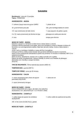 SAVARIN

Rendimento : cerca de 12 porções
Típica : FRANCESA

INGREDIENTES - MASSA

2 colheres (sopa) rasas de açúcar UNIÃO                1 pitada de sal

20 g de fermento para pão                              100 g de manteiga batida em creme

1/2 copo (americano) de leite morno                    1 copo pequeno de geléia a gosto

2 e 1/2 copos (americano) de farinha de trigo          pêssegos em calda para decorar

4 ovos                                                 cerejas para decorar


MODO DE FAZER - MASSA
Dissolva o açúcar e o fermento no leite morno e deixe dobrar o volume.
Coloque a farinha peneirada numa tigela, abra uma cavidade no centro e despeje a mistura do
fermento e os ovos ligeiramente batidos. Bata bem até abrir bolhas. Cubra e deixe dobrar o
volume.
Junte o sal e a manteiga e trabalhe a massa até ficar homogênea.
Coloque na fôrma untada e deixe levedar até que tenha dobrado de volume novamente.
Asse no forno preaquecido (temperatura quente nos primeiros 10 minutos e moderada (180º C) no
restante do tempo).
Retire do forno, desenforme, ensope com a calda e pincele com a geléia.
Depois de esfriar completamente, coloque chantilly no centro e as metades de pêssegos
decoradas com chantilly e cerejas nos lados.
Sirva frio.

TIPO DE RECIPIENTE : fôrma redonda tipo savarin (3000 ml)

TEMPERATURA : quente (200º C)

TEMPO DE FORNO : cerca de 40 minutos

INGREDIENTES - CALDA

3 copos (americano) bem cheios de açúcar               1 cálice de rum
granulado DOÇÚCAR

2 copos (americano) de água


MODO DE FAZER - CALDA
Ferva o DOÇÚCAR com a água, até obter uma calda fina.
Acrescente o rum, deixe ferver por 1 a 2 minutos e utilize.

INGREDIENTES - CHANTILLY

1 colher (sopa) de açúcar de confeiteiro               1 colher (café) de essência de baunilha
GLAÇÚCAR

250 ml de creme de leite fresco, gelado


MODO DE FAZER - CHANTILLY


                                                                                                 6
 