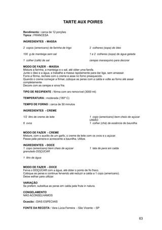 TARTE AUX POIRES

Rendimento : cerca de 12 porções
Típica : FRANCESA

INGREDIENTES - MASSA

2 copos (americano) de farinha de trigo                 2 colheres (sopa) de óleo

100 g de manteiga sem sal                               1 a 2 colheres (sopa) de água gelada

1 colher (café) de sal                                  cerejas marasquino para decorar

MODO DE FAZER - MASSA
Misture a farinha, a manteiga e o sal, até obter uma farofa.
Junte o óleo e a água, e trabalhe a massa rapidamente para dar liga, sem amassar.
Forre a fôrma, recheie com o creme e asse no forno preaquecido.
Quando o creme começar a firmar, coloque as peras com a calda e volte ao forno até assar
completamente.
Decore com as cerejas e sirva fria.

TIPO DE RECIPIENTE : fôrma com aro removível (3000 ml)

TEMPERATURA : moderada (180º C)

TEMPO DE FORNO : cerca de 50 minutos

INGREDIENTES - CREME

1/2 litro de creme de leite                             1 copo (americano) bem cheio de açúcar
                                                        UNIÃO
6 ovos                                                  1 colher (chá) de essência de baunilha


MODO DE FAZER - CREME
Misture, com o auxílio de um garfo, o creme de leite com os ovos e o açúcar.
Passe pela peneira e acrescente a baunilha. Utilize.

INGREDIENTES - DOCE
1 copo (americano) bem cheio de açúcar                  1 lata de pera em calda
granulado DOÇÚCAR

1 litro de água


MODO DE FAZER - DOCE
Ferva o DOÇÚCAR com a água, até obter o ponto de fio fraco.
Coloque as peras e continue fervendo até reduzir a calda a 1 copo (americano).
Deixe esfriar para utilizar.

VARIAÇÃO
Se preferir, substitua as peras em calda pela fruta in natura.

CONGELAMENTO
NÃO ACONSELHAMOS

Ocasião : DIAS ESPECIAIS

FONTE DA RECEITA : Vera Lúcia Ferreira - São Vicente – SP


                                                                                               63
 