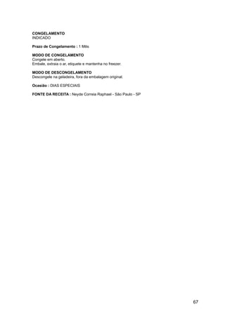 CONGELAMENTO
INDICADO

Prazo de Congelamento : 1 Mês

MODO DE CONGELAMENTO
Congele em aberto.
Embale, extraia o ar, etiquete e mantenha no freezer.

MODO DE DESCONGELAMENTO
Descongele na geladeira, fora da embalagem original.

Ocasião : DIAS ESPECIAIS

FONTE DA RECEITA : Neyde Correia Raphael - São Paulo - SP




                                                            67
 