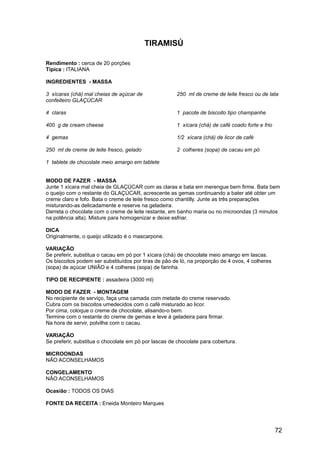 TIRAMISÚ

Rendimento : cerca de 20 porções
Típica : ITALIANA

INGREDIENTES - MASSA

3 xícaras (chá) mal cheias de açúcar de               250 ml de creme de leite fresco ou de lata
confeiteiro GLAÇÚCAR

4 claras                                              1 pacote de biscoito tipo champanhe

400 g de cream cheese                                 1 xícara (chá) de café coado forte e frio

4 gemas                                               1/2 xícara (chá) de licor de café

250 ml de creme de leite fresco, gelado               2 colheres (sopa) de cacau em pó

1 tablete de chocolate meio amargo em tablete


MODO DE FAZER - MASSA
Junte 1 xícara mal cheia de GLAÇÚCAR com as claras e bata em merengue bem firme. Bata bem
o queijo com o restante do GLAÇÚCAR, acrescente as gemas continuando a bater até obter um
creme claro e fofo. Bata o creme de leite fresco como chantilly. Junte as três preparações
misturando-as delicadamente e reserve na geladeira.
Derreta o chocolate com o creme de leite restante, em banho maria ou no microondas (3 minutos
na potência alta). Misture para homogenizar e deixe esfriar.

DICA
Originalmente, o queijo utilizado é o mascarpone.

VARIAÇÃO
Se preferir, substitua o cacau em pó por 1 xícara (chá) de chocolate meio amargo em lascas.
Os biscoitos podem ser substituídos por tiras de pão de ló, na proporção de 4 ovos, 4 colheres
(sopa) de açúcar UNIÃO e 4 colheres (sopa) de farinha.

TIPO DE RECIPIENTE : assadeira (3000 ml)

MODO DE FAZER - MONTAGEM
No recipiente de serviço, faça uma camada com metade do creme reservado.
Cubra com os biscoitos umedecidos com o café misturado ao licor.
Por cima, coloque o creme de chocolate, alisando-o bem.
Termine com o restante do creme de gemas e leve à geladeira para firmar.
Na hora de servir, polvilhe com o cacau.

VARIAÇÃO
Se preferir, substitua o chocolate em pó por lascas de chocolate para cobertura.

MICROONDAS
NÃO ACONSELHAMOS

CONGELAMENTO
NÃO ACONSELHAMOS

Ocasião : TODOS OS DIAS

FONTE DA RECEITA : Eneida Monteiro Marques




                                                                                                  72
 