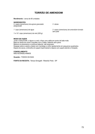 TORRÃO DE AMENDOIM

Rendimento : cerca de 60 unidades

INGREDIENTES
5 copos (americano) de açúcar granulado            3 claras
DOÇÚCAR

1 copo (americano) de água                         3 copos (americano) de amendoim torrado
                                                   sem pele
1 e 1/2 copo (americano) de mel (255 g)


MODO DE FAZER
Junte o DOÇÚCAR, a água e o mel, e faça uma calda em ponto de bala mole.
Bata as claras em neve e escalde com a calda, batendo sem parar.
Misture os amendoins e continue batendo, até engrossar.
Despeje sobre a pedra untada com manteiga e corte rapidamente em pequenos quadrados.
Depois de secos, embrulhe em papel impermeável e depois com papel colorido e franjado.

CONGELAMENTO
NÃO ACONSELHAMOS

Ocasião : TODOS OS DIAS

FONTE DA RECEITA : Tereza Sinisgalli - Ribeirão Preto - SP




                                                                                         73
 