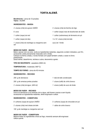 TORTA ALEMÃ

Rendimento : cerca de 12 porções
Típica : ALEMÃ

INGREDIENTES - MASSA

3 xícaras (chá) de açúcar UNIÃO                      4 xícaras (chá) de farinha de trigo

6 ovos                                               1 colher (sopa) rasa de bicarbonato de sódio

1 colher (sopa) de mel                               1 colher (sobremesa) de fermento em pó

1 colher (sopa) de óleo                              1 e 1/2 xícara (chá) de leite

1 xícara (chá) de manteiga ou margarina sem          suco de 1 limão
sal


MODO DE FAZER - MASSA
Bata o açúcar com os ovos. Junte os ingredientes restantes, seguindo a ordem indicada e, por fim,
acrescente o leite previamente misturado com o limão.
Coloque na fôrma untada, o fundo forrado com papel também untado, e asse no forno
preaquecido.
Deixe esfriar, desenforme, recheie e cubra, decorando a gosto.

TIPO DE RECIPIENTE : assadeira (3500 ml)

TEMPERATURA : moderada (180º C)

TEMPO DE FORNO : cerca de 40 minutos

INGREDIENTES - RECHEIO

200 g de damascos                                    1 lata de leite condensado

200 g de ameixas pretas picadas                      1 xícara (café) de vinho branco

2 xícaras (chá) de água (400 ml)                     1 xícara (café) de suco de limão


MODO DE FAZER - RECHEIO
Ferva os damascos e as ameixas com a água, até ficarem macios e sem líquido.
Acrescente os ingredientes restantes, deixe engrossar e utilize.

INGREDIENTES - COBERTURA

6 colheres (sopa) de açúcar UNIÃO                    5 colheres (sopa) de chocolate em pó

2 xícaras (chá) mal cheias de leite                  1 cálice de vinho branco

100 g de manteiga ou margarina sem sal


MODO DE FAZER - COBERTURA
Misture todos os ingredientes e leve ao fogo, mexendo sempre até engrossar.
Utilize quente.




                                                                                              74
 