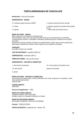 TORTA ARRENDADA DE CHOCOLATE

Rendimento : cerca de 20 porções

INGREDIENTES - MASSA

12 colheres (sopa) de açúcar UNIÃO                      4 colheres (sopa) de farinha de trigo

12 claras                                               4 colheres (sopa) de chocolate meio amargo
                                                        em pó
12 gemas                                                1 colher (chá) de fermento em pó


MODO DE FAZER - MASSA
Bata o açúcar com as claras em merengue firme.
Junte as gemas, uma a uma, sem parar de bater, para que a massa fique leve e arrendada.
Vá adicionando a farinha, o chocolate e o fermento, peneirados juntos, mexendo com um garfo,
sem bater.
Coloque em 2 fôrmas untadas e forradas com papel também untado. Asse no forno preaquecido.
Deixe esfriar, desenforme, recheie, cubra e decore com as raspas de chocolate.

VARIAÇÃO
Se preferir, decore com chantilly.

TIPO DE RECIPIENTE : assadeira (3000 ml)

TEMPERATURA : moderada (180º C)

TEMPO DE FORNO : cerca de 30 minutos

INGREDIENTES - RECHEIO E COBERTURA

1 lata de leite condensado                              1/2 xícara (chá) de chocolate em pó

1/2 lata de leite                                       raspas de chocolate

3 gemas


MODO DE FAZER - RECHEIO E COBERTURA
Leve ao fogo, em banho-maria, o leite condensado com o leite, as gemas e o chocolate, e mexa
até engrossar ligeiramente.
Utilize quente.

CONGELAMENTO
INDICADO

Prazo de Congelamento : 1 Mês

MODO DE CONGELAMENTO
Congele em aberto, sem a decoração.
Embale, extraia o ar, etiquete e mantenha no freezer.

MODO DE DESCONGELAMENTO
Descongele na geladeira, retirando da embalagem.

Ocasião : TODOS OS DIAS

FONTE DA RECEITA : Liselote Kumm - Ibirubá - RS


                                                                                                78
 