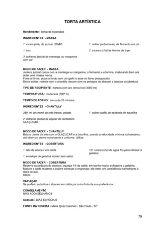 TORTA ARTÍSTICA

Rendimento : cerca de 8 porções

INGREDIENTES - MASSA

1 xícara (chá) de açúcar UNIÃO                          1 colher (sobremesa) de fermento em pó

1 ovo                                                   2 xícaras (chá) de farinha de trigo

3 colheres (sopa) de manteiga ou margarina
sem sal


MODO DE FAZER - MASSA
Junte o açúcar com o ovo, a manteiga ou margarina, o fermento e a farinha, misturando bem até
obter uma massa macia.
Forre a fôrma, pique o fundo com um garfo e asse no forno preaquecido.
Deixe esfriar, recheie com o chantilly, decore com os pedaços de abacaxi e coloque a cobertura.

TIPO DE RECIPIENTE : torteira com aro removível (3000 ml)

TEMPERATURA : moderada (180º C)

TEMPO DE FORNO : cerca de 25 minutos

INGREDIENTES - CHANTILLY

250 ml de creme de leite fresco, gelado                 1 colher (café) de essência de baunilha

2 colheres (sopa) de açúcar de confeiteiro
GLAÇÚCAR


MODO DE FAZER - CHANTILLY
Bata o creme de leite com o GLAÇÚCAR e a baunilha, usando a velocidade mínima da batedeira,
até obter um creme consistente e uniforme. Utilize.

INGREDIENTES - COBERTURA

1 lata de abacaxi em calda                              1/2 xícara (chá) de água fria para hidratar a
                                                        gelatina
1 envelope de gelatina incolor sem sabor

MODO DE FAZER - COBERTURA
Reserve os pedaços do abacaxi, aqueça 1/4 da calda, em banho-maria, e dissolva a gelatina.
Misture a calda restante e espere começar a engrossar, até obter um consistência semelhante à
clara de ovo.
Utilize.

VARIAÇÃO
Se preferir, substitua o abacaxi em calda por outra fruta de sua preferência.

CONGELAMENTO
NÃO ACONSELHAMOS

Ocasião : DIAS ESPECIAIS

FONTE DA RECEITA : Maria Ignez Caninéo - São Paulo - SP


                                                                                                  79
 