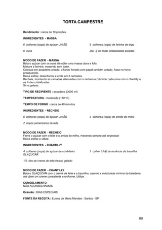 TORTA CAMPESTRE

Rendimento : cerca de 10 porções

INGREDIENTES - MASSA

6 colheres (sopa) de açúcar UNIÃO                   5 colheres (sopa) de farinha de trigo

6 ovos                                              250 g de frutas cristalizadas picadas


MODO DE FAZER - MASSA
Bata o açúcar com os ovos até obter uma massa clara e fofa.
Misture a farinha, mexendo sem bater.
Coloque em assadeira untada, o fundo forrado com papel também untado. Asse no forno
preaquecido.
Deixe esfriar, desenforme e corte em 3 camadas.
Recheie, montando as camadas alternadas com o recheio e cobrindo cada uma com o chantilly e
as frutas cristalizadas.
Sirva gelada.

TIPO DE RECIPIENTE : assadeira (3000 ml)

TEMPERATURA : moderada (180º C)

TEMPO DE FORNO : cerca de 40 minutos

INGREDIENTES - RECHEIO

6 colheres (sopa) de açúcar UNIÃO                   2 colheres (sopa) de amido de milho

2 copos (americano) de leite


MODO DE FAZER - RECHEIO
Ferva o açúcar com o leite e o amido de milho, mexendo sempre até engrossar.
Deixe esfriar e utilize.

INGREDIENTES - CHANTILLY

4 colheres (sopa) de açúcar de confeiteiro          1 colher (chá) de essência de baunilha
GLAÇÚCAR

1/2 litro de creme de leite fresco, gelado


MODO DE FAZER - CHANTILLY
Bata o GLAÇÚCAR com o creme de leite e a baunilha, usando a velocidade mínima da batedeira,
até obter um creme consistente e uniforme. Utilize.

CONGELAMENTO
NÃO ACONSELHAMOS

Ocasião : DIAS ESPECIAIS

FONTE DA RECEITA : Eunice de Maria Mendes - Santos - SP




                                                                                             80
 