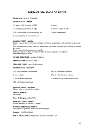 TORTA CRISTALIZADA DE RICOTA

Rendimento : cerca de 24 porções

INGREDIENTES - MASSA

1/2 xícara (chá) de açúcar UNIÃO                      2 gemas

2 xícaras (chá) de farinha de trigo                   2 colheres (sopa) de leite

100 g de manteiga ou margarina sem sal                1 gema para pincelar

2 colheres (café) de fermento em pó


MODO DE FAZER - MASSA
Misture o açúcar com a farinha, a manteiga, o fermento, as gemas e o leite, até obter uma massa
lisa.
Abra a massa com as mãos, direto no refratário em que vai ser assada a torta, cobrindo as laterais
e o fundo.
Pique a superfície da massa com um garfo.
Coloque o recheio, enfeite com tiras de sobra da massa e pincele com a gema.
Asse no forno preaquecido.

TIPO DE RECIPIENTE : refratário (2750 ml)

TEMPERATURA : moderada (180º C)

TEMPO DE FORNO : cerca de 40 minutos

INGREDIENTES - RECHEIO

500 g de ricota fresca e amassada                     50 g de passas sem sementes

3 ovos batidos                                        50 g de miolo de nozes moídas

1 lata de leite condensado                            1 colher (café) de essência de baunilha

100 g de frutas cristalizadas


MODO DE FAZER - RECHEIO
Misture todos os ingredientes e utilize.

CONGELAMENTO
INDICADO

Prazo de Congelamento : 1 Mês

MODO DE CONGELAMENTO
Embale, extraia o ar, etiquete e congele.

MODO DE DESCONGELAMENTO
Descongele na geladeira, sem retirar da embalagem.

Ocasião : TODOS OS DIAS

FONTE DA RECEITA : Felícia Ribeiro Novaes - São Paulo - SP




                                                                                                85
 