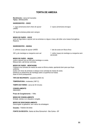 TORTA DE AMEIXA

Rendimento : cerca de 8 porções
Típica : BRASILEIRA

INGREDIENTES - DOCE

1 copo (americano) bem cheio de açúcar               2 copos (americano) de água
UNIÃO

1/2 kg de ameixas pretas sem caroços


MODO DE FAZER - DOCE
Leve ao fogo baixo o açúcar com as ameixas e a água e mexa, até obter uma massa homogênea.
Reserve.


INGREDIENTES - MASSA

2 colheres (sopa) de açúcar UNIÃO                    1 lata de aveia em flocos finos

200 g de manteiga ou margarina sem sal               1 colher (sopa) de manteiga ou margarina sem
                                                     sal picada

MODO DE FAZER - MASSA
Junte o açúcar com os 200 g de manteiga e a aveia.
Misture bem, até formar uma bola.

MODO DE FAZER - MONTAGEM
Coloque uma camada da massa de aveia na fôrma untada, apertando bem para que fique
uniforme.
Cubra com doce de ameixas e coloque nova camada da massa de aveia.
Distribua os pedacinhos de manteiga sobre a superfície da massa.
Asse no forno preaquecido.

TIPO DE RECIPIENTE : assadeira (2500 ml)

TEMPERATURA : moderada (180º C)

TEMPO DE FORNO : cerca de 40 minutos

CONGELAMENTO
INDICADO

Prazo de Congelamento : 1 Mês

MODO DE CONGELAMENTO
Embale, extraia o ar, etiquete e congele.

MODO DE DESCONGELAMENTO
Descongele na geladeira, sem retirar da embalagem.

Ocasião : TODOS OS DIAS

FONTE DA RECEITA : Neide da Silva Romanholi - São Carlos - SP




                                                                                           86
 