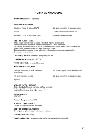 TORTA DE AMENDOINS

Rendimento : cerca de 12 porções


INGREDIENTES - MASSA

6 colheres (sopa) de açúcar UNIÃO                    125 g de amendoins torrados e moídos

6 ovos                                               1 colher (chá) de fermento em pó

5 colheres (sopa) de farinha de rosca                amendoim torrado sem pele


MODO DE FAZER - MASSA
Bata o açúcar com os ovos, usando a velocidade máxima da batedeira.
Misture a farinha, o fermento e o amendoim, mexendo à mão, sem bater.
Coloque em tabuleiro untado e forrado com papel também untado. Asse no forno preaquecido.
Depois de frio e desenformado, corte em 2 pedaços iguais.
Coloque o recheio, monte a torta e cubra com 1/3 do recheio reservado para esse fim.
Decore com os amendoins.

TIPO DE RECIPIENTE : assadeira retangular (2500 ml)

TEMPERATURA : moderada (180º C)

TEMPO DE FORNO : cerca de 30 minutos

INGREDIENTES - RECHEIO

2 xícaras (chá) de açúcar de confeiteiro             1/2 xícara (chá) de café coado forte e frio
GLAÇÚCAR

125 g de manteiga sem sal                            125 g de amendoins torrados e moídos

2 gemas


MODO DE FAZER - RECHEIO
Bata o GLAÇÚCAR com a manteiga até ficar cremoso.
Junte as gemas e o café, sem parar de bater.
Misture os amendoins, sem bater. Utilize.

CONGELAMENTO
INDICADO

Prazo de Congelamento : 1 Mês

MODO DE CONGELAMENTO
Embale, extraia o ar, etiquete e congele.

MODO DE DESCONGELAMENTO
Descongele na geladeira, sem retirar da embalagem.

Ocasião : TODOS OS DIAS

FONTE DA RECEITA : Jamile Abdo Mafra - São Sebastião do Paraíso – MG




                                                                                               87
 