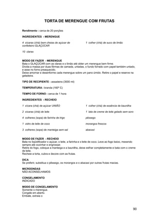TORTA DE MERENGUE COM FRUTAS

Rendimento : cerca de 20 porções

INGREDIENTES - MERENGUE

4 xícaras (chá) bem cheias de açúcar de               1 colher (chá) de suco de limão
confeiteiro GLAÇÚCAR

10 claras


MODO DE FAZER - MERENGUE
Bata o GLAÇÚCAR com as claras e o limão até obter um merengue bem firme.
Divida a massa por duas fôrmas de camada, untadas, o fundo forrado com papel também untado,
e asse no forno preaquecido.
Deixe amornar e desenforme cada merengue sobre um pano úmido. Retire o papel e reserve na
geladeira.

TIPO DE RECIPIENTE : assadeira (3000 ml)

TEMPERATURA : branda (160º C)

TEMPO DE FORNO : cerca de 1 hora

INGREDIENTES - RECHEIO

1 xícara (chá) de açúcar UNIÃO                        1 colher (chá) de essência de baunilha

2 xícaras (chá) de leite                              1 lata de creme de leite gelado sem soro

4 colheres (sopa) de farinha de trigo                 pêssego

1 vidro de leite de coco                              morangos frescos

3 colheres (sopa) de manteiga sem sal                 abacaxi


MODO DE FAZER - RECHEIO
Bata no liqüidificador o açúcar, o leite, a farinha e o leite de coco. Leve ao fogo baixo, mexendo
sempre até cozinhar e engrossar.
Retire do fogo, coloque a manteiga e a baunilha, deixe esfriar completamente e bata com o creme
de leite.
Recheie a torta, cubra e decore com as frutas.

DICA
Se preferir, substitua o pêssego, os morangos e o abacaxi por outras frutas macias.

MICROONDAS
NÃO ACONSELHAMOS

CONGELAMENTO
INDICADO

MODO DE CONGELAMENTO
Somente o merengue.
Congele em aberto.
Embale, extraia o




                                                                                               90
 