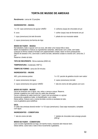 TORTA DE MUSSE DE AMEIXAS

Rendimento : cerca de 12 porções


INGREDIENTES - MASSA

1 e 1/2 copo (americano) de açúcar UNIÃO             3 colheres (sopa) de chocolate em pó

6 ovos                                               1 colher (sopa) rasa de fermento em pó

1 copo (americano) de leite fervente                 1 pitada de noz moscada ralada

2 copos (americano) de farinha de trigo


MODO DE FAZER - MASSA
Na batedeira, bata o açúcar com os ovos, até obter uma massa fofa e clara.
Retire da batedeira e misture os ingredientes restantes, alternando com o leite, sem bater.
Coloque na fôrma untada e forrada com papel também untado. Asse no forno preaquecido.
Depois de assado e frio, cave todo o centro do bolo, deixando a base e a borda com, cerca de, 2
cm.
Reserve o farelo do bolo.

TIPO DE RECIPIENTE : fôrma redonda (2500 ml)

TEMPERATURA : moderada (180º C)

TEMPO DE FORNO : cerca de 30 minutos

INGREDIENTES - MUSSE

400 g de ameixas pretas                              1 e 1/2 pacote de gelatina incolor sem sabor

2 copos (americano) de água                          2 copos (americano) de leite

2 copos (americano) de açúcar UNIÃO                  1 lata de creme de leite gelado com soro


MODO DE FAZER - MUSSE
Ferva as ameixas com a água, coe, retire o caroço e pique. Reserve.
Hidrate a gelatina com meio copo do caldo das ameixas.
Ferva o restante do caldo (cerca de 1 copo) com as ameixas e o açúcar.
Acrescente a gelatina e bata, no liqüidificador, com o leite.
Deixe esfriar, misture com o creme de leite e encha a cavidade do bolo.
Leve à geladeira para solidificar.

DICA
O caldo das ameixas deverá render 1 e 1/2 copo (americano). Caso seja necessário, complete
com água.

INGREDIENTES - COBERTURA

1 lata de creme de leite                             1 tablete de chocolate meio amargo picado
                                                     (200 g)

MODO DE FAZER - COBERTURA
Leve os dois ingredientes ao fogo, em banho-maria, mexendo até misturar bem.
Deixe esfriar, cubra todo o bolo e leve novamente à geladeira.


                                                                                              92
 