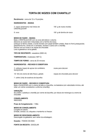 TORTA DE NOZES COM CHANTILLY

Rendimento : cerca de 12 a 15 porções

INGREDIENTES - MASSA

2 copos (americano) mal cheios de                       150 g de nozes moídas
CRISTALÇÚCAR

8 ovos                                                  100 g de farinha de rosca


MODO DE FAZER - MASSA
Bata o CRISTALÇÚCAR com os ovos até dobrar o volume.
Adicione as nozes bem misturadas com a farinha de rosca.
Coloque na fôrma untada, o fundo forrado com papel também untado. Asse no forno preaquecido.
Desenforme frio, divida em 2 camadas, recheie e cubra com o chantilly.
Decore com as nozes e as raspas de chocolate.
Leve à geladeira e sirva gelada.

TIPO DE RECIPIENTE : assadeira (3000 ml)

TEMPERATURA : moderada (180º C)

TEMPO DE FORNO : cerca de 25 minutos

INGREDIENTES - RECHEIO E COBERTURA

3 colheres (sopa) de açúcar de confeiteiro              nozes para decorar
GLAÇÚCAR

1/2 litro de creme de leite fresco, gelado              raspas de chocolate para decorar

1 colher (chá) de essência de baunilha


MODO DE FAZER - RECHEIO E COBERTURA
Bata o GLAÇÚCAR com o creme de leite e a baunilha, na batedeira com velocidade mínima, até
obter um creme consistente e uniforme (chantilly).

VARIAÇÃO
Se preferir, substitua o chantilly por creme de baunilha, por discos de merengue ou creme de
chocolate

CONGELAMENTO
INDICADO

Prazo de Congelamento : 1 Mês

MODO DE CONGELAMENTO
Congele em aberto.
Embale, extraia o ar, etiquete e mantenha no freezer.

MODO DE DESCONGELAMENTO
Descongele na geladeira, sem retirar da embalagem.

Ocasião : TODOS OS DIAS

FONTE DA RECEITA : DOCELAR


                                                                                               94
 