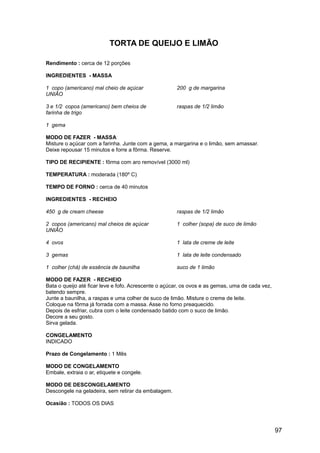 TORTA DE QUEIJO E LIMÃO

Rendimento : cerca de 12 porções

INGREDIENTES - MASSA

1 copo (americano) mal cheio de açúcar                200 g de margarina
UNIÃO

3 e 1/2 copos (americano) bem cheios de               raspas de 1/2 limão
farinha de trigo

1 gema

MODO DE FAZER - MASSA
Misture o açúcar com a farinha. Junte com a gema, a margarina e o limão, sem amassar.
Deixe repousar 15 minutos e forre a fôrma. Reserve.

TIPO DE RECIPIENTE : fôrma com aro removível (3000 ml)

TEMPERATURA : moderada (180º C)

TEMPO DE FORNO : cerca de 40 minutos

INGREDIENTES - RECHEIO

450 g de cream cheese                                 raspas de 1/2 limão

2 copos (americano) mal cheios de açúcar              1 colher (sopa) de suco de limão
UNIÃO

4 ovos                                                1 lata de creme de leite

3 gemas                                               1 lata de leite condensado

1 colher (chá) de essência de baunilha                suco de 1 limão

MODO DE FAZER - RECHEIO
Bata o queijo até ficar leve e fofo. Acrescente o açúcar, os ovos e as gemas, uma de cada vez,
batendo sempre.
Junte a baunilha, a raspas e uma colher de suco de limão. Misture o creme de leite.
Coloque na fôrma já forrada com a massa. Asse no forno preaquecido.
Depois de esfriar, cubra com o leite condensado batido com o suco de limão.
Decore a seu gosto.
Sirva gelada.

CONGELAMENTO
INDICADO

Prazo de Congelamento : 1 Mês

MODO DE CONGELAMENTO
Embale, extraia o ar, etiquete e congele.

MODO DE DESCONGELAMENTO
Descongele na geladeira, sem retirar da embalagem.

Ocasião : TODOS OS DIAS




                                                                                                 97
 