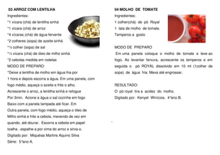 03 ARROZ COM LENTILHA                                04 MOLHO DE TOMATE
Ingredientes:                                        Ingredientes:
*1 xícara (chá) de lentilha sinhá                    1 colher(chá) de pó Royal
*1 xícara (chá) de arroz                             1 lata de molho de tomate.
*4 xícaras (chá) de água fervente                    Temperos a gosto
*2 colheres (sopa) de azeite sinhá
*½ colher (sopa) de sal                              MODO DE PREPARO
*½ xícara (chá) de óleo de milho sinhá               Em uma panela coloque o molho de tomate e leve ao
*2 cebolas medida em rodelas                         fogo. Ao levantar fervura, acrescente os temperos e em
MODO DE PREPARO:                                     seguida o   pó ROYAL dissolvido em 10 ml (1colher de
*Deixe a lentilha de molho em água fria por          sopa) de água fria. Mexa até engrossar.
1 hora e depois escorra a água. Em uma panela, com
fogo médio, aqueça o azeite e frite o alho.          RESULTADO:
Acrescente o arroz, a lentilha sinhá e refogue       O pó royal tira a acidez do molho.
Por 3min. Acione a água o sal cozinhe em fogo        Digitado por: Kenyel Winícios. 4°ano B.
Baixo com a panela tampada até ficar. Em
Outra panela, com fogo médio, aqueça o óleo de
Milho sinhá e frite a cebola, mexendo de vez em
quando, até dourar. Escorra a cebola em papel
toalha , espalhe-a por cima do arroz e sirva-o.
Digitado por: Miquéias Martins Aquino Silva
Série: 5°ano A.
 