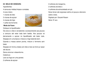 05 BOLO DE CENOURA                                          2 colheres de margarina,
Ingredientes:                                               2 colheres de leite e
4 cenouras médias limpas e cortadas                         4 colheres de achocolatado em pó.
4 ovos inteiro                                              Deixe ferver até engrossar esfrie um pouco e derrame
1 xícaras de óleo                                           sobre o bolo.
2 xícaras de açúcar                                         Digitado por: Grazieli Rossin
4 xícaras de trigo                                          Série: 5º ano
1 colher de fermento
Modo de Fazer:
Coloque no liquidificador:
Os ovos e o óleo e vá batendo e acrescentando aos poucos
a cenoura até estar toda bem batida. Aos poucos vá
derramando o açúcar no liquidificador até bater tudo.
Despeje em uma bacia e misture o trigo batendo bem.
Quando a massa estiver pronta, misture o fermento sem
bater.
Despeje em forma untada com óleo e leve ao forno p/ assar
até dourar.
Deixe amornar e desenforme.
Cobertura:
Leve ao fogo em uma panela:
2 colheres de açúcar
 