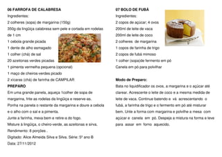 06 FARROFA DE CALABRESA                                     07 BOLO DE FUBÁ
Ingredientes:                                               Ingredientes:
2 colheres (sopa) de margarina (150g)                       2 copos de açúcar; 4 ovos
350g da lingüiça calabresa sem pele e cortada em rodelas    200ml de leite de vaca
de 1 cm                                                     200ml de leite de coco
1 cebola grande picada                                      2 colheres de margarina
1 dente de alho esmagado                                    1 copos de farinha de trigo
1 colher (chá) de sal                                       2 copos de fubá mimoso
20 azeitonas verdes picadas                                 1 colher (sopa)de fermento em pó
1 pimenta vermelha pequena (opcional)                       Canela em pó para polvilhar
1 maço de cheiros-verdes picado
2 xícaras (chá) de farinha de CAMPILAR                      Modo de Preparo:
PREPARO                                                     Bata no liquidificador os ovos, a margarina e o açúcar até
Em uma grande panela, aqueça 1colher de sopa de             clarear. Acrescente o leite de coco e a mesma medida de
margarina, frite as rodelas da lingüiça e reserve-as.       leite de vaca. Continue batendo e vá acrescentando o
Ponha na panela o restante da margarina e doure a cebola    fubá, a farinha de trigo e o fermento em pó até misturar
e o alho com o sal e a pimenta.                             bem. Unte a forma com margarina e polvilhe a mesa com
Junte a farinha, mexa bem e retire-a do fogo.               açúcar e canela em pó. Despeja a mistura na forma e leve
Misture à lingüiça, o cheiro-verde, as azeitonas e sirva.   para assar em forno aquecido.
Rendimento: 8 porções .
Digitado: Alice Almeida Silva e Silva. Série: 5º ano B
Data: 27/11/2012
 