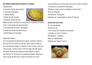 08 ARROZ COM GRÃO DE BICO E CARNE.                           canela. Misture e cozinhe até o arroz ficar macio e reserve
Ingredientes:                                                e necessário, acrescente mais água.
2 xícaras (chá) de grão de bico                              Desligue o fogo, junte a manteiga e misture bem.
4 xícaras(chá)de água                                        Sirva em seguida
1 cebola picada.                                             Rendimento 10 porções
1 Dente de alho picado                                       Digitado por: Letícia Martins. Série: 5º Ano B
3 colheres (sopa) de óleo.
800g. de carne cortada em cubos de 2 cm (alcatra ou coxão    08 Sorvete de Creme
mole) 1xícara(chá) de água fervente.                         2x. de café gelado
2 xícaras(chás) de arroz. Sal agosto                         Canela em pó
1 pitada de canela da china em pó                            Forre a taça com canela de chocolate,
1colher(sopa) de manteiga                                    e polvilhe no final c/ Canela
                                                             Rendimento: (2 bolas)
Modo De Preparo                                              Bata no Liquidificador
Em uma panela de pressão com água, cozinhe o grão de         Digitado por Yago 3º ano A
bico de10 a15 minutos ou até que fique macio e reserve.
Em uma panela refogue a cebola e o alho no óleo até que
fique mucho. Junte a carne e frite em fogo alto até dourar
por igual. Acrescente a água fervente abaixe o fogo e
cozinhe por 10 minutos com a panela tampada. Adicione o
arroz o grão de bico com a água e tempere com sal e
 