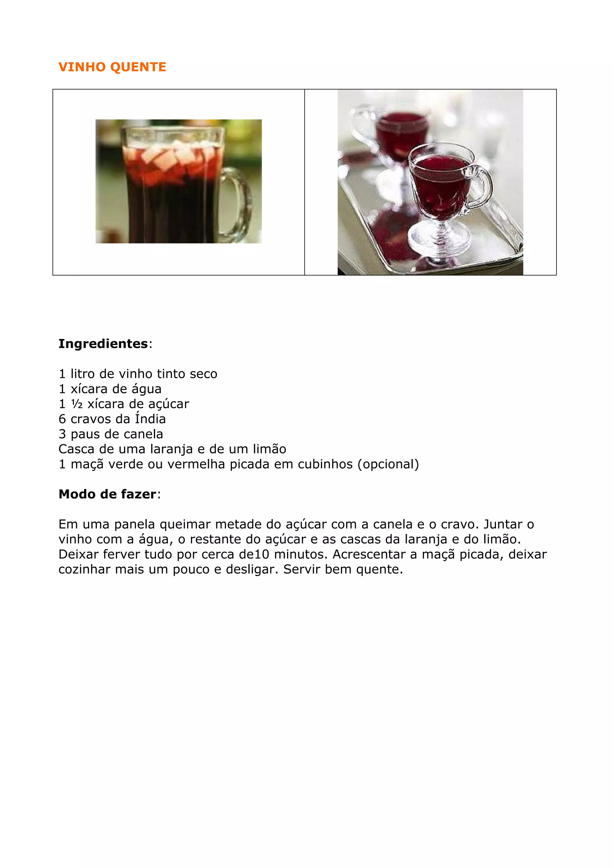 VINHO QUENTE

Ingredientes:
1 litro de vinho tinto seco
1 xícara de água
1 ½ xícara de açúcar
6 cravos da Índia
3 paus de canela
Casca de uma laranja e de um limão
1 maçã verde ou vermelha picada em cubinhos (opcional)
Modo de fazer:
Em uma panela queimar metade do açúcar com a canela e o cravo. Juntar o
vinho com a água, o restante do açúcar e as cascas da laranja e do limão.
Deixar ferver tudo por cerca de10 minutos. Acrescentar a maçã picada, deixar
cozinhar mais um pouco e desligar. Servir bem quente.

 