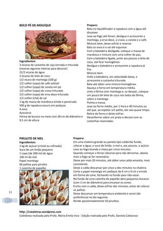 BOLO PÉ-DE-MOLEQUE                                      Preparo:
                                                             Bata no liquidificador a rapadura com a água até
                                                             dissolver.
                                                             Leve ao fogo até ferver, desligue e acrescente a
                                                             manteiga, a erva-doce, o cravo, a canela e o café.
                                                             Misture bem, deixe esfriar e reserve.
                                                             Bata os ovos e o sal até espumar.
                                                             Com a batedeira desligada, coloque a massa de
                                                             mandioca e misture com uma colher de pau.
                                                             Com a batedeira ligada, junte aos poucos o leite de
     Ingredientes:                                           coco, até ficar homogêneo.
     3 xícaras de castanha de caju torrada e triturada       Desligue a batedeira e acrescente a rapadura já
     (reserve algumas inteiras para decorar)                 fria.
     21/2 xícaras de água                                    Misture bem.
     2 xícaras de leite de coco                              Volte à batedeira, em velocidade baixa, e
     1/2 xícara de manteiga (100 g)                          acrescente a castanha triturada.
     1/2 colher (sopa) de café solúvel                       Bata até obter uma mistura homogênea.
     1/2 colher (sopa) de canela em pó                       Aqueça o forno em temperatura média.
     1/2 colher (sopa) de cravo triturado                    Unte a fôrma com manteiga e, se desejar, coloque
     1/2 colher (sopa) de erva-doce triturada                um pouco de leite de coco nos lados da fôrma,
     1/2 colher (chá) de sal                                 sobre a manteiga.
     1 kg de massa de mandioca úmida e peneirada             Ponha a massa.
     500 g de rapadura escura em pedaços                     Leve ao forno médio, por 1 hora e 40 minutos ou
     4 ovos                                                  até que, ao espetar um palito, ele saia quase limpo.
     Acessório                                               Retire do forno e deixe esfriar.
     Fôrma de buraco no meio com 28 cm de diâmetro e         Desenforme sobre um prato e decore com as
     9,5 cm de altura                                        castanhas reservadas.




     PIRULITO DE MEL                              Preparo:
     Ingredientes:                                Em uma chaleira grande ou panela tipo caldeirão fundo,
     1 kg de açúcar (cristal ou refinado)         colocar a água, o suco de limão, o mel e, aos poucos, o açúcar.
     Suco de um limão pequeno                     Leve ao fogo brando e mexa por cinco minutos.
     1 copo (de 200 ml) de água                   Quando começar a ferver observe para não derramar, abaixe
     100 ml de mel                                mais o fogo se for necessário.
     Papel manteiga                               Deixe por mais 20 minutos, até obter uma calda amarela, mais
     60 palitos para pirulito                     consistente.
     1 caixinha de papelão                        Deixe a calda descansar por cinco a dez minutos na chaleira.
                                                  Corte o papel manteiga em pedaços de 6 cm x 9 cm e enrole
                                                  em forma de cone, fechando no fundo para não vazar.
                                                  No fundo de uma caixinha de papelão abra pequenos buracos
                                                  (com 2 cm de diâmetro) para encaixar os cones.
                                                  Encha com a calda, deixe esfriar dez minutos, antes de colocar
                                                  os palitos.
11                                                Deixe descansar em temperatura ambiente e servir (de
                                                  preferência) no dia seguinte.
                                                  Rende aproximadamente 50 pirulitos


     http: //cataletras.wordpress.com
     Coletânea realizada pela Profa. Maria Emilia Vico | Edição realizada pela Profa. Daniela Cattarossi
 