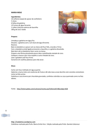 MARIA MOLE

     Ingredientes:
     10 colheres (sopa) de açúcar de confeiteiro
     5 claras
     6 folhas de gelatina
     1/2 xícara de água fervente
     1 colher (chá) de essência de baunilha
     100 g de coco ralado



     Preparo:

     Umedeça a gelatina em água fria.
     Dissolva a gelatina com a 1/2 xícara de água fervente.
     Reserve.
     Bata na batedeira o açúcar com as claras até ficar fofa, crescido e firme.
     Com a batedeira ainda ligada acrescente a baunilha, e a gelatina dissolvida.
     Bata bem até os batedores fazer sucos na massa.
     Prepare uma fôrma pincelando pouco óleo e polvilhando metade do coco.
     Coloque a massa e por cima espalhe a outra metade do coco.
     Leve a geladeira até ficar firme.
     Conserve em vasilhas plásticas para não secar.


     Dicas:

     Corte com faca molhada em água quente.
     Saborize a maria mole com essências de frutas e dê vida nova a esse docinho com corantes comestíveis
     como na foto acima.
     Substitua o coco branco por chocolate granulado, confeitos coloridos ou coco queimado como na foto
     abaixo.




     Fonte: http://tvtem.globo.com/culinaria/receita.asp?EditoriaID=8&codigo=828




11




     http: //cataletras.wordpress.com
     Coletânea realizada pela Profa. Maria Emilia Vico | Edição realizada pela Profa. Daniela Cattarossi
 