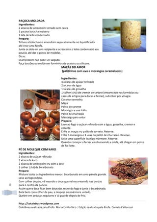 PAÇOCA MOLDADA
     Ingredientes:
     2 xícaras de amendoim torrado sem casca
     1 pacote bolacha maisena
     1 lata de leite condensado
     Preparo:
     Triture a bolacha e o amendoim separadamente no liquidificador
     até virar uma farofa.
     Junte os dois em um recipiente e acrescente o leite condensado aos
     poucos até dar o ponto de modelar.
     Dicas:
     O amendoim não pode ser salgado.
     Faça bastões ou molde em forminhas de acetato ou silicone.
                                         MAÇÃS DO AMOR
                                         (palitinhos com uva e morangos caramelados)

                                         Ingredientes:
                                         4 xícaras de açúcar refinado
                                         2 xícaras de água
                                         1 xícaras de groselha
                                         1 colher (chá) de cremor de tartaro (encontrado nas farmácias ou
                                         casas de artigos para doces e festas), substituir por vinagre.
                                         Corante vermelho
                                         Maça
                                         Palito de sorvete
                                         Morangos e uva itália
                                         Palito de churrasco
                                         Manteiga para untar
                                         Preparo:
                                         Leve ao fogo o açúcar refinado com a água, groselha, cremor e
                                         corante.
                                         Enfie as maças no palito de sorvete. Reserve.
                                         Enfie 5 morangos e 3 uvas no palito de churrasco. Reserve.
                                         Unte uma superfície lisa tipo mármore. Reserve.
                                         Quando começar a ferver vá observando a calda, até chegar em ponto
                                         de fio forte.
     PÉ DE MOLEQUE COM KARO
     Ingredientes:
     2 xícaras de açúcar refinado
     1 xícara de karo
     2 xícaras de amendoim cru com a pele
     1 colher (chá) de bicarbonato
     Preparo:
     Misture todos os ingredientes menos bicarbonato em uma panela grande.
     Leve ao fogo médio.
     Com colher de pau, vá levando o doce que vai escurecendo nas bordas
11   para o centro da panela.
     Assim que o doce ficar bem dourado, retire do fogo e junte o bicarbonato.
     Bata bem com colher de pau, e despeje em mármore untado.
     Quebre em pedaços regulares e só guarde depois de frio.

     http: //cataletras.wordpress.com
     Coletânea realizada pela Profa. Maria Emilia Vico | Edição realizada pela Profa. Daniela Cattarossi
 