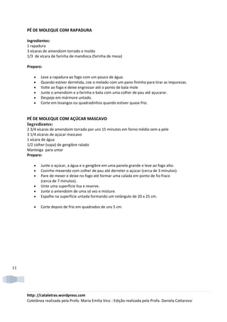 PÉ DE MOLEQUE COM RAPADURA

     Ingredientes:
     1 rapadura
     3 xícaras de amendoim torrado e moído
     1/3 de xícara de farinha de mandioca (farinha de mesa)

     Preparo:

         •   Leve a rapadura ao fogo com um pouco de água.
         •   Quando estiver derretida, coe o melado com um pano fininho para tirar as impurezas.
         •   Volte ao fogo e deixe engrossar até o ponto de bala mole
         •   Junte o amendoim e a farinha e bata com uma colher de pau até açucarar.
         •   Despeje em mármore untado.
         •   Corte em losangos ou quadradinhos quando estiver quase frio.


     PÉ DE MOLEQUE COM AÇÚCAR MASCAVO
     Ingredientes:
     2 3/4 xícaras de amendoim torrado por uns 15 minutos em forno médio sem a pele
     3 1/4 xícaras de açúcar mascavo
     1 xícara de água
     1/2 colher (sopa) de gengibre ralado
     Manteiga para untar
     Preparo:

         •   Junte o açúcar, a água e o gengibre em uma panela grande e leve ao fogo alto.
         •   Cozinhe mexendo com colher de pau até derreter o açúcar (cerca de 3 minutos).
         •   Pare de mexer e deixe no fogo até formar uma calada em ponto de fio fraco
             (cerca de 7 minutos).
         •   Unte uma superfície lisa e reserve.
         •   Junte o amendoim de uma só vez e misture.
         •   Espalhe na superfície untada formando um retângulo de 20 x 25 cm.

         •   Corte depois de frio em quadrados de uns 5 cm.




11




     http: //cataletras.wordpress.com
     Coletânea realizada pela Profa. Maria Emilia Vico | Edição realizada pela Profa. Daniela Cattarossi
 