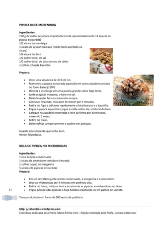 PIPOCA DOCE MORENINHA

     Ingredientes:
     150 g de milho de pipoca importado (rende aproximadamente 12 xícaras de
     pipoca estourada)
     1/2 xícara de manteiga
     1 xícara de açúcar mascavo (medir bem apertado na
     xícara)
     1/4 xícara de Karo
     1/2 colher (chá) de sal
     1/2 colher (chá) de bicarbonato de sódio
     1 colher (chá) de baunilha

     Preparo:

         •   Unte uma assadeira de 30 X 45 cm.
         •   Mantenha a pipoca estourada aquecida em outra assadeira untada
             no forno baixo (120º).
         •   Derreta a manteiga em uma panela grande sobre fogo lento.
         •   Junte o açúcar mascavo, o karo e o sal.
         •   Deixe levantar fervura mexendo sempre.
         •   Continue fervendo, mas pare de mexer por 5 minutos.
         •   Retire do fogo e adicione rapidamente o bicarbonato e a baunilha.
         •   Pegue a pipoca aquecida e jogue a calda sobre ela, misturando bem.
         •   Coloque na assadeira reservada e leve ao forno por 30 minutos,
             mexendo 2 vezes.
         •   Retire do forno.
         •   Deixe esfriar completamente e quebre em pedaços.

     Guarde em recipiente que feche bem.
     Rende 40 pedaços.


     BOLA DE PIPOCA NO MICROONDAS

     Ingredientes:
     1 lata de leite condensado
     1 xícara de amendoim torrado e triturado
     1 colher (sopa) de margarina
     5 xícaras de pipocas estouradas
     Preparo:

         •   Em um refratário junte o leite condensado, a margarina e o amendoim.
         •   Leve ao microondas por 5 minutos em potência alta.
         •   Retire do forno, misture bem e acrescente as pipocas envolvendo-as no doce.
11       •   Pegue porções das pipocas e faça bolotas espetando-as em palitos de sorvete.

     Tempo calculado em forno de 900 watts de potência.


     http: //cataletras.wordpress.com
     Coletânea realizada pela Profa. Maria Emilia Vico | Edição realizada pela Profa. Daniela Cattarossi
 