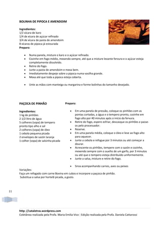 BOLINHA DE PIPOCA E AMENDOIM

     Ingredientes:
     1/2 xícara de karo
     1/4 de xícara de açúcar refinado
     3/4 de xícara de pasta de amendoim
     8 xícaras de pipoca já estourada
     Preparo:

         •   Numa panela, misture o karo e o açúcar refinado.
         •   Cozinhe em fogo médio, mexendo sempre, até que a misture levante fervura e o açúcar esteja
             completamente dissolvido.
         •   Retire do fogo.
         •   Junte a pasta de amendoim e mexa bem.
         •   Imediatamente despeje sobre a pipoca numa vasilha grande.
         •   Mexa até que toda a pipoca esteja coberta.

         •   Unte as mãos com manteiga ou margarina e forme bolinhas do tamanho desejado.




     PAÇOCA DE PINHÃO                      Preparo:

     Ingredientes:                             •   Em uma panela de pressão, coloque os pinhões com as
     1 kg de pinhões                               pontas cortadas, a água e o tempero pronto, cozinhe em
     2 1/2 litro de água                           fogo alto por 40 minutos após o início da fervura.
     5 colheres (sopa) de tempero              •   Retire do fogo, espere esfriar, descasque os pinhões e passe-
     pronto tipo alho e sal                        os pelo processador.
     2 colheres (sopa) de óleo                 •   Reserve.
     1 cebola pequena picada                   •   Em uma panela média, coloque o óleo e leve ao fogo alto
     2 envelopes de sazón laranja                  para aquecer.
     1 colher (sopa) de salsinha picada        •   Junte a cebola e refogue por 3 minutos ou até começar a
                                                   dourar.
                                               •   Acrescente os pinhões, tempere com o sazón e cozinhe,
                                                   mexendo sempre com o auxílio de um garfo, por 3 minutos
                                                   ou até que o tempero esteja distribuído uniformemente.
                                               •   Junte a salsa, misture e retire do fogo.

                                               •   Sirva acompanhando carnes, aves ou peixes
     Variações:
     Faça um refogado com carne Bovina em cubos e incorpore a paçoca de pinhão.
     Substitua a salsa por hortelã picada, a gosto.



11




     http: //cataletras.wordpress.com
     Coletânea realizada pela Profa. Maria Emilia Vico | Edição realizada pela Profa. Daniela Cattarossi
 