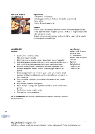 COCADA DE LEITE                 Ingredientes:
     CONDENSADO                      1 lata de leite condensado
                                     1 lata de açúcar refinado (faltando dois dedos para encher)
                                     1 coco ralado
                                     1 colher de manteiga sem sal

                                     Preparo:
                                     Misture tudo e leve ao fogo mexendo sempre com colher de pau ate dar
                                     ponto. Somente estará no ponto quando a mistura se desgrudar do fundo
                                     e das laterais da panela.
                                     Despeje no mármore untado, oui vasilha refratária, espere esfriar e corte
                                     em losango ou em quadrinhos




     ARROZ DOCE                                                                         Ingredientes:
     Preparo:                                                                           1 xícara (chá) de arroz
                                                                                        1 litro de água
         •   Escolha, lave e escorra o arroz.                                           1/2 litro de leite
         •   Não use arroz perbolizado.                                                 2 xícara (chá) de açúcar
         •   Cozinhe o arroz na água com o sal e a canela em pau em fogo alto.          refinado
         •   Quando a água secar quase toda, mas o arroz continuar úmido, junte o       3 gemas
             leite, o açúcar refinado e volte ao fogo com o fogo mais brando.           1 pitada de sal
         •   Mexa de vez em quando com espátula ou colher de pau em toda a              canela em pau
             extensão da panela, tendo o cuidado para não pegar no fundo da             canela em pó
             panela.
         •   Dissolva as gemas em um pouco de água e junte um pouco do arroz
             que está sendo preparado ainda quente, misture bem, e acrescente ao
             doce na panela.
         •   Essa mistura faz com que a gema não se talhe ao entrar em contato
             com o calor.
         •   Misture bem para ficar homogêneo
         •   Retire do fogo e coloque em tigelinhas individuais ou em uma travessa
             grande.
         •   Polvilhe com canela em pó a gosto.
         •   Sirva quente, morno ou gelado.

     Dicas Bem Feitinho: Em bolo de fubá não se usa margarina para que o bolo não
     fique muito seco.




11




     http: //cataletras.wordpress.com
     Coletânea realizada pela Profa. Maria Emilia Vico | Edição realizada pela Profa. Daniela Cattarossi
 