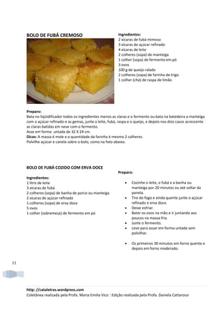 BOLO DE FUBÁ CREMOSO                                    Ingredientes:
                                                             2 xícaras de fubá mimoso
                                                             3 xícaras de açúcar refinado
                                                             4 xícaras de leite
                                                             2 colheres (sopa) de manteiga
                                                             1 colher (sopa) de fermento em pó
                                                             3 ovos
                                                             100 g de queijo ralado
                                                             2 colheres (sopa) de farinha de trigo
                                                             1 colher (chá) de raspa de limão




     Preparo:
     Bata no liqüidificador todos os ingredientes menos as claras e o fermento ou bata na batedeira a manteiga
     com o açúcar refinado e as gemas, junte o leite, fubá, raspa e o queijo, e depois nos dois casos acrescente
     as claras batidas em neve com o fermento.
     Asse em forma untada de 32 X 24 cm.
     Dicas: A massa é mole e a quantidade da farinha é mesmo 2 colheres.
     Polvilhe açúcar e canela sobre o bolo, como na foto abaixo.




     BOLO DE FUBÁ COZIDO COM ERVA DOCE
                                                            Preparo:
     Ingredientes:
     1 litro de leite                                            •   Cozinhe o leite, o fubá e a banha ou
     3 xícaras de fubá                                               manteiga por 20 minutos ou até soltar da
     2 colheres (sopa) de banha de porco ou manteiga                 panela.
     2 xícaras de açúcar refinado                                •   Tire do fogo e ainda quente junte o açúcar
     1 colheres (sopa) de erva doce                                  refinado e erva doce.
     5 ovos                                                      •   Deixe esfriar.
     1 colher (sobremesa) de fermento em pó                      •   Bater os ovos na mão e ir juntando aos
                                                                     poucos na massa fria.
                                                                 •   Junte o fermento.
                                                                 •   Leve para assar em forma untada sem
                                                                     polvilhar.

                                                                 •   Os primeiros 30 minutos em forno quente e
                                                                     depois em forno moderado.


11




     http: //cataletras.wordpress.com
     Coletânea realizada pela Profa. Maria Emilia Vico | Edição realizada pela Profa. Daniela Cattarossi
 
