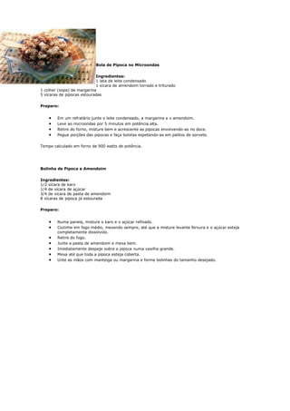 Bola de Pipoca no Microondas

                            Ingredientes:
                            1 lata de leite condensado
                            1 xícara de amendoim torrado e triturado
1 colher (sopa) de margarina
5 xícaras de pipocas estouradas

Preparo:


    •   Em um refratário junte o leite condensado, a margarina e o amendoim.
    •   Leve ao microondas por 5 minutos em potência alta.
    •   Retire do forno, misture bem e acrescente as pipocas envolvendo-as no doce.
    •   Pegue porções das pipocas e faça bolotas espetando-as em palitos de sorvete.

Tempo calculado em forno de 900 watts de potência.




Bolinha de Pipoca e Amendoim

Ingredientes:
1/2 xícara de karo
1/4 de xícara de açúcar
3/4 de xícara de pasta de amendoim
8 xícaras de pipoca já estourada

Preparo:


    •   Numa panela, misture o karo e o açúcar refinado.
    •   Cozinhe em fogo médio, mexendo sempre, até que a misture levante fervura e o açúcar esteja
        completamente dissolvido.
    •   Retire do fogo.
    •   Junte a pasta de amendoim e mexa bem.
    •   Imediatamente despeje sobre a pipoca numa vasilha grande.
    •   Mexa até que toda a pipoca esteja coberta.
    •   Unte as mãos com manteiga ou margarina e forme bolinhas do tamanho desejado.
 