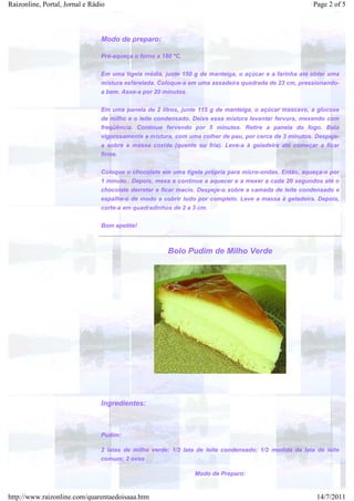 Raizonline, Portal, Jornal e Rádio                                                                      Page 2 of 5



                                Modo de preparo:

                                Pré-aqueça o forno a 180 ºC.


                                Em uma tigela média, junte 150 g de manteiga, o açúcar e a farinha até obter uma
                                mistura esfarelada. Coloque-a em uma assadeira quadrada de 23 cm, pressionando-
                                a bem. Asse-a por 20 minutos.


                                Em uma panela de 2 litros, junte 115 g de manteiga, o açúcar mascavo, a glucose
                                de milho e o leite condensado. Deixe essa mistura levantar fervura, mexendo com
                                freqüência. Continue fervendo por 5 minutos. Retire a panela do fogo. Bata
                                vigorosamente a mistura, com uma colher de pau, por cerca de 3 minutos. Despeje-
                                a sobre a massa cozida (quente ou fria). Leve-a à geladeira até começar a ficar
                                firme.


                                Coloque o chocolate em uma tigela própria para micro-ondas. Então, aqueça-o por
                                1 minuto.. Depois, mexa e continue a aquecer e a mexer a cada 20 segundos até o
                                chocolate derreter e ficar macio. Despeje-o sobre a camada de leite condensado e
                                espalhe-o de modo a cobrir tudo por completo. Leve a massa à geladeira. Depois,
                                corte-a em quadradinhos de 2 a 3 cm.


                                Bom apetite!



                                                       Bolo Pudim de Milho Verde




                                Ingredientes:



                                Pudim:

                                2 latas de milho verde; 1/2 lata de leite condensado; 1/2 medida da lata de leite
                                comum; 2 ovos

                                                                Modo de Preparo:


http://www.raizonline.com/quarentaedoisaaa.htm                                                           14/7/2011
 