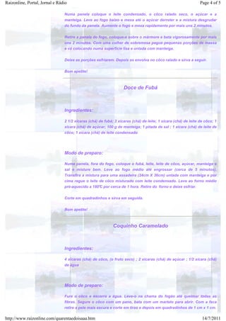 Raizonline, Portal, Jornal e Rádio                                                                             Page 4 of 5

                                Numa panela coloque o leite condensado, o côco ralado seco, o açúcar e a
                                manteiga. Leve ao fogo baixo e mexa até o açúcar derreter e a mistura desgrudar
                                do fundo da panela. Aumente o fogo e mexa rapidamente por mais uns 2 minutos.


                                Retire a panela do fogo, coloque-a sobre o mármore e bata vigorosamente por mais
                                uns 2 minutos. Com uma colher de sobremesa pegue pequenas porções de massa
                                e vá colocando numa superfície lisa e untada com manteiga.


                                Deixe as porções esfriarem. Depois as envolva no côco ralado e sirva a seguir.


                                Bom apetite!



                                                                  Doce de Fubá



                                Ingredientes:

                                2 1/2 xícaras (chá) de fubá; 3 xícaras (chá) de leite; 1 xícara (chá) de leite de côco; 1
                                xícara (chá) de açúcar; 100 g de manteiga; 1 pitada de sal ; 1 xícara (chá) de leite de
                                côco; 1 xícara (chá) de leite condensado




                                Modo de preparo:

                                Numa panela, fora do fogo, coloque o fubá, leite, leite de côco, açúcar, manteiga e
                                sal e misture bem. Leve ao fogo médio até engrossar (cerca de 5 minutos).
                                Transfira a mistura para uma assadeira (24cm X 36cm) untada com manteiga e por
                                cima regue o leite de côco misturado com leite condensado. Leve ao forno médio
                                pré-aquecido a 180°C por cerca de 1 hora. Retire do forno e deixe esfriar.


                                Corte em quadradinhos e sirva em seguida.


                                Bom apetite!



                                                            Coquinho Caramelado



                                Ingredientes:

                                4 xícaras (chá) de côco, (o fruto seco) ; 2 xícaras (chá) de açúcar ; 1/2 xícara (chá)
                                de água




                                Modo de preparo:

                                Fure o côco e escorra a água. Leve-o na chama do fogão até queimar todas as
                                fibras. Segure o côco com um pano, bata com um martelo para abrir. Com a faca
                                retire a pele mais escura e corte em tiras e depois em quadradinhos de 1 cm x 1 cm.

http://www.raizonline.com/quarentaedoisaaa.htm                                                                  14/7/2011
 