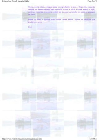 Raizonline, Portal, Jornal e Rádio                                                                  Page 5 of 5

                                Numa panela média, coloque todos os ingredientes e leve ao fogo alto, mexendo
                                sempre no mesmo sentido para cozinhar o côco e secar a calda. Abaixe o fogo,
                                continue mexendo no mesmo sentido até o açúcar caramelar em todos os pedaços
                                de côco.


                                Retire do fogo e espalhe numa forma. Deixe esfriar. Separe os pedaços que
                                grudarem e sirva.


                                Bom




http://www.raizonline.com/quarentaedoisaaa.htm                                                       14/7/2011
 