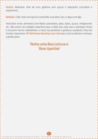 10
Outros: Maionese, leite de coco, gelatina sem açúcar e adoçantes (sucralose e
aspartame).
Bebidas: Café, chás sem açúcar (camomila, erva doce, etc.) e água sem gás.
Você deve evitar alimentos com Muito carboidrato, pães, bolos, açúcar, refrigerantes
etc. Não existe um cardápio específico para a dieta low carb, pois o principal intuito
é consumir menos carboidratos, e focar nas proteínas e gorduras saudáveis. Para lhe
Auxiliar Separamos 101 Deliciosas Receitas Low Carb para você se deliciar e começar
a perder peso.
Tenha uma Boa Leitura e
Bom Apetite!
Licenciado para Lilian josiane Rodrigues de Oliveira - 56171595268 - Protegido por Eduzz.com
 