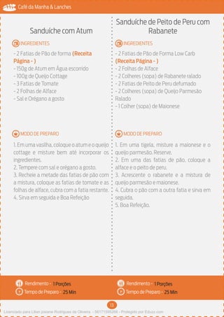 13
Café da Manha & Lanches
Rendimento -
Tempo de Preparo -
Rendimento -
Tempo de Preparo -
MODO DE PREPARO
INGREDIENTES
MODO DE PREPARO
INGREDIENTES
Sanduíche com Atum
- 2 Fatias de Pão de forma (Receita
Página - )
- 150g de Atum em Água escorrido
- 100g de Queijo Cottage
- 3 Fatias de Tomate
- 2 Folhas de Alface
- Sal e Orégano a gosto
1.Emumavasilha,coloqueoatumeoqueijo
cottage e misture bem até incorporar os
ingredientes.
2. Tempere com sal e orégano a gosto.
3. Recheie a metade das fatias de pão com
a mistura, coloque as fatias de tomate e as
folhas de alface, cubra com a fatia restante.
4. Sirva em seguida e Boa Refeição
Sanduíche de Peito de Peru com
Rabanete
- 2 Fatias de Pão de Forma Low Carb
(Receita Página - )
- 2 Folhas de Alface
- 2 Colheres (sopa) de Rabanete ralado
- 2 Fatias de Peito de Peru defumado
- 2 Colheres (sopa) de Queijo Parmesão
Ralado
- 1 Colher (sopa) de Maionese
1. Em uma tigela, misture a maionese e o
queijo parmesão. Reserve.
2. Em uma das fatias de pão, coloque a
alface e o peito de peru.
3. Acrescente o rabanete e a mistura de
queijo parmesão e maionese.
4. Cubra o pão com a outra fatia e sirva em
seguida.
5. Boa Refeição.
1 Porções 1 Porções
25 Min 25 Min
Licenciado para Lilian josiane Rodrigues de Oliveira - 56171595268 - Protegido por Eduzz.com
 