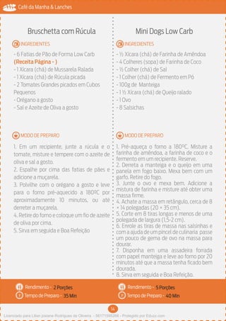 14
Café da Manha & Lanches
Rendimento -
Tempo de Preparo -
Rendimento -
Tempo de Preparo -
MODO DE PREPARO
INGREDIENTES
MODO DE PREPARO
INGREDIENTES
Bruschetta com Rúcula
- 6 Fatias de Pão de Forma Low Carb
(Receita Página - )
- 1 Xícara (chá) de Mussarela Ralada
- 1 Xícara (chá) de Rúcula picada
- 2 Tomates Grandes picados em Cubos
Pequenos
- Orégano a gosto
- Sal e Azeite de Oliva a gosto
1. Em um recipiente, junte a rúcula e o
tomate, misture e tempere com o azeite de
oliva e sal a gosto.
2. Espalhe por cima das fatias de pães e
adicione a muçarela.
3. Polvilhe com o orégano a gosto e leve
para o forno pré-aquecido a 180ºC por
aproximadamente 10 minutos, ou até
derreter a muçarela.
4. Retire do forno e coloque um fio de azeite
de oliva por cima.
5. Sirva em seguida e Boa Refeição
Mini Dogs Low Carb
- ½ Xícara (chá) de Farinha de Amêndoa
- 4 Colheres (sopa) de Farinha de Coco
- ½ Colher (chá) de Sal
- 1 Colher (chá) de Fermento em Pó
- 100g de Manteiga
- 1 ½ Xícara (chá) de Queijo ralado
- 1 Ovo
- 8 Salsichas
1. Pré-aqueça o forno a 180°C. Misture a
farinha de amêndoa, a farinha de coco e o
fermento em um recipiente. Reserve.
2. Derreta a manteiga e o queijo em uma
panela em fogo baixo. Mexa bem com um
garfo. Retire do fogo.
3. Junte o ovo e mexa bem. Adicione a
mistura de farinha e misture até obter uma
massa firme.
4. Achate a massa em retângulo, cerca de 8
× 14 polegadas (20 × 35 cm).
5. Corte em 8 tiras longas e menos de uma
polegada de largura (1,5-2 cm).
6. Enrole as tiras de massa nas salsinhas e
com a ajuda de um pincel de culinaria passe
um pouco de gema de ovo na massa para
dourar.
7. Disponha em uma assadeira forrada
com papel manteiga e leve ao forno por 20
minutos até que a massa tenha ficado bem
dourada.
8. Sirva em seguida e Boa Refeição.
2 Porções 5 Porções
35 Min 40 Min
Licenciado para Lilian josiane Rodrigues de Oliveira - 56171595268 - Protegido por Eduzz.com
 