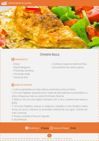 15
Café da Manha & Lanches
Rendimento - Tempo de Preparo -
MODO DE PREPARO
INGREDIENTES
Omelete Basca
- 8 Ovos
- 30g de Margarina
- 1 Pimentão Vermelho
- 1 Pimentão Verde
- 1 Dente de Alho
- 2 Colheres (sopa) de Azeite de Oliva
- Sal e pimenta-de-caiena a gosto
1. Corte os pimentões ao meio, retire as sementes e corte em fatias.
2. Em uma frigideira aquecida com o azeite de oliva adicione os pimentões e o
alho e refogue por mais ou menos 10 minutos. Reserve
3. Bata os ovos em uma tigela e tempere com o sal e a pimenta-de-caiena a
gosto.
4. Em outra frigideira, aqueça a margarina e despeje os ovos batidos e deixe
firmar um pouco. Adicione os pimentões distribuindo por igual. Cozinhe por
mais 2 minutos.
5. Enrole a omelete e Sirva em Seguida.
6. Boa Refeição.
2 Porções 35 Min
Imagem - Shutterstock
Licenciado para Lilian josiane Rodrigues de Oliveira - 56171595268 - Protegido por Eduzz.com
 