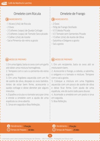16
Café da Manha & Lanches
Rendimento -
Tempo de Preparo -
Rendimento -
Tempo de Preparo -
MODO DE PREPARO
INGREDIENTES
MODO DE PREPARO
INGREDIENTES
Omelete com Rúcula
- 1 Xícara (chá) de Rúcula
- 2 Ovos
- 2 Colheres (sopa) de Queijo Cottage
- 2 Colheres (sopa) de Tomate Seco picado
- 1 Colher (chá) de Azeite
- Sal e Pimenta-do-reino a gosto
1.Em uma tigela,bata os ovos com um garfo
até obter uma mistura homogênea.
2. Tempere com o sal e a pimenta-do-reino
a gosto.
3. Em uma frigideira aquecida com um fio
de azeite de oliva, despeje os ovos batidos.
Antes de estar bem firme, acrescente o
queijo cottage e deixe derreter por alguns
minutos.
4.Espalhe a rúcula e o tomate seco por cima
e enrole a omelete com a ajuda de uma
espátula ou sirva aberto.
5. Sirva em seguida e Boa Refeição.
Omelete de Frango
- 2 Ovos
- 150g de Frango Desfiado
- 1/2 Cebola Picada
- 1/2 Tomate sem Sementes Picado
- 1 Colher (chá) de Azeite de Oliva
- Salsinha e Orégano a gosto
- Sal a gosto
1. Em um recipiente, bata os ovos até se
misturarem bem.
2. Acrescente o frango, a cebola, a salsinha,
o orégano e o tomate e misture. Tempere
com o sal a gosto.
3. Coloque a mistura em uma frigideira
aquecida com um pouco de azeite de oliva
e deixe ficar firme. Com ajuda de uma
espátula, vire do outro lado para dourar.
4. Acomode a omelete em um prato e sirva
em seguida.
5. Boa Refeição.
1 Porção 1 Porção
30 Min 25 Min
Licenciado para Lilian josiane Rodrigues de Oliveira - 56171595268 - Protegido por Eduzz.com
 