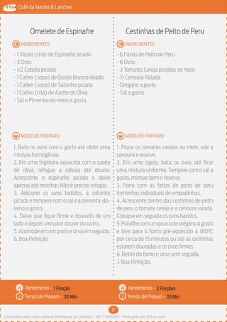 17
Café da Manha & Lanches
Rendimento -
Tempo de Preparo -
Rendimento -
Tempo de Preparo -
MODO DE PREPARO
INGREDIENTES
MODO DE PREPARO
INGREDIENTES
Omelete de Espinafre
- 1 Xícara (chá) de Espinafre picado
- 3 Ovos
- 1/2 Cebola picada
- 1 Colher (sopa) de Queijo Branco ralado
- 1 Colher (sopa) de Salsinha picada
- 1 Colher (chá) de Azeite de Oliva
- Sal e Pimenta-do-reino a gosto
1. Bata os ovos com o garfo até obter uma
mistura homogênea.
2. Em uma frigideira aquecida com o azeite
de oliva, refogue a cebola até dourar.
Acrescente o espinafre picado e deixe
apenas até murchar. Não é preciso refogar.
3. Adicione os ovos batidos, a salsinha
picada e tempere com o sal e a pimenta-do-
reino a gosto.
4. Deixe que fique firme e dourado de um
lado e depois vire para dourar do outro.
5.Acomodeemumpratoesirvaemseguida.
6. Boa Refeição.
Cestinhas de Peito de Peru
- 6 Fatias de Peito de Peru
- 6 Ovos
- 3 Tomates Cereja picados ao meio
- ½ Cenoura Ralada
- Orégano a gosto
- Sal a gosto
1. Pique os tomates cerejas ao meio, rale a
cenoura e reserve.
2. Em uma tigela, bata os ovos até ficar
uma mistura uniforme. Tempere com o sal a
gosto, misture bem e reserve.
3. Forre com as fatias de peito de peru
forminhas individuais de empadinhas.
4. Acrescente dentro das cestinhas de peito
de peru o tomate cereja e a cenoura ralada.
Coloque em seguida os ovos batidos.
5.Polvilhecomumpoucodeoréganoagosto
e leve para o forno pré-aquecido a 180ºC
por cerca de 15 minutos ou até as cestinhas
estarem douradas e os ovos firmes.
6. Retire do forno e sirva sem seguida.
7. Boa Refeição.
1 Porção 2 Porções
30 Min 35 Min
Licenciado para Lilian josiane Rodrigues de Oliveira - 56171595268 - Protegido por Eduzz.com
 